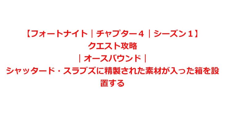 【フォートナイト｜チャプター４｜シーズン１】クエスト攻略｜オースバウンド｜シャッタード・スラブズに精製された素材が入った箱を設置する